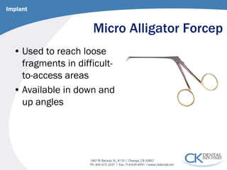 Micro Alligator Forcep 
• 
Used to reach loose fragments in difficult- to-access areas 
• 
Available in down and up angles 
Implant  