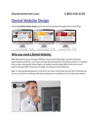 DoctorsInternet.com 1-800-416-5235<br />Dental Website Design<br />We provide dental website design services for dentistry practices throughout the United States.<br />Why you need a Dental Website:<br />Fact: Most dentists pay an average of $500 per month to the Yellow Pages, yet with cell phones becoming the mainstream, many Americans have discontinued their home phone service so it is unlikely they are even receiving the Yellow Pages at all. Studies show that about 80% of Americans use cell phones and about 60% of those text messages, according to Forrester Research.<br />Fact: To many perspective patients, if a dentist is not online, he/she does not exist! Don’t let people see you as out-of-date for not being online with professional e-mail addresses and an informative website.<br />Just a few reasons You Need an online identity!<br />,[object Object]
