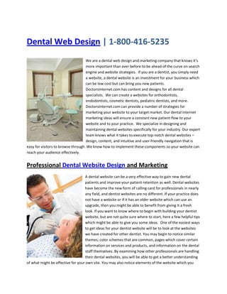  HYPERLINK quot;
http://doctorsinternet.com/dental-website-design.htmlquot;
  quot;
Dental Web Designquot;
 Dental Web Design | 1-800-416-5235<br />We are a dental web design and marketing company that knows it's more important than ever before to be ahead of the curve on search engine and website strategies.  If you are a dentist, you simply need a website, a dental website is an investment for your business which can be low cost but can bring you new patients.  DoctorsInternet.com has content and designs for all dental specialists.  We can create a websites for orthodontists, endodontists, cosmetic dentists, pediatric dentists, and more.  DoctorsInternet.com can provide a number of strategies for marketing your website to your target market. Our dental internet marketing ideas will ensure a constant new patient flow to your website and to your practice.  We specialize in designing and maintaining dental websites specifically for your industry. Our expert team knows what it takes to execute top-notch dental websites – design, content, and intuitive and user-friendly navigation that is easy for visitors to browse through. We know how to implement these components so your website can reach your audience effectively0-190500. <br />Professional Dental Website Design and Marketing<br />0254000A dental website can be a very effective way to gain new dental patients and improve your patient retention as well. Dental websites have become the new form of calling card for professionals in nearly any field, and dentist websites are no different. If your practice does not have a website or if it has an older website which can use an upgrade, then you might be able to benefit from giving it a fresh look. If you want to know where to begin with building your dentist website, but are not quite sure where to start, here a few helpful tips which might be able to give you some ideas.  One of the easiest ways to get ideas for your dentist website will be to look at the websites we have created for other dentist. You may begin to notice similar themes; color schemes that are common, pages which cover certain information on services and products, and information on the dental staff themselves. By examining how other professionals are handling their dental websites, you will be able to get a better understanding of what might be effective for your own site. You may also notice elements of the website which you would want to avoid, such as a website that is not easy to navigate, or one that does not give clear enough information on dental practices.<br />Get New Dental Patients with a Custom Dental Website<br />0-317500You never get a second chance to make a first impression. That’s why it’s important to inspire confidence in your professionalism with a fully- loaded website from DoctorsInternet.com. Win your clients over at first click!  With 70 - 90% of your local patients going online first to find a dentist, periodontist, orthodontist, or oral surgeon, can you really afford to miss out on that much of your market?  Marketing your dental practice on the Internet has become essential and highly competitive. When local consumers research dentistry services and local cosmetic dentists, it is important you stand out. Also, when your website does attract visitors, it is vital that you convert them into working leads and new patients. We can help you throughout the entire sales and marketing process.<br />Did you know FREE Traffic from Google, Yahoo! and MSN is 7 Times More Likely To Buy than Pay-Per-Click traffic?<br />Will you be One of the Lucky Dentists to...Let Us Boost Your Search EngineMarketing and Get Your Website Top 10Rankings In Google, Yahoo! & MSN.com<br />Dental Website Marketing<br />Website Marketing for Dental Office<br />You are losing your most qualified patients!  Recent studies by marketing intelligence firms have found that someone who finds your website through an organic listing in one of the major search engines is 7x more likely to buy your service than visitors from paid advertising.  But the reality is, if you don't know how to get listed in Google, Yahoo!, or MSN, you will be forced to use paid advertising through pay-per-click campaigns, banner networks, affiliate networks, link farms (which are a big no no), etc... as your primary source of traffic!  And remember, if you quot;
get listedquot;
 in Google that's not good enough!  Getting your dental website quot;
listed in Googlequot;
 or any other search engine is actually pretty easy, but if you want results, and by results I mean quot;
get new patientsquot;
, you MUST be listed in the top 10 search results or no one will ever see you!<br />Now, with that said, it goes a bit deeper than that. You can be listed in the top 10 and still don't receive any new patients. The reason?<br />Keyword Analysis... the foundation of your campaign.<br />Which keyword do you think will drive in more new patients?<br />quot;
invisalignquot;
 orquot;
invisalign dentist in queens new yorkquot;
<br />Do you see the difference? Millions of people type in quot;
invisalignquot;
 from all over the world, but you only want those who are in your area who can actually become a patient right?<br />0-63500Now, is it a bad thing if you are #1 on Google for the search term quot;
invisalignquot;
? Not at all, great job for getting there! But I hope you are selling some sort of ebook or informational product to capture there attention otherwise you are wasting all that traffic.  Being number one on the search engines doesn't do you any good if you aren't converting those visitors into paying customers. Whether it's through products or services, you must be making sales!  If you want to be successful in the search engines it is critical that you choose the keyword(s) that are going to drive you the highest number of hot customers and this is where a lot of people mess up...<br />Like I mentioned above, to many people go after general keywords, like quot;
invisalignquot;
 that just doesn't bring in the qualified buyers you are looking for.<br />So, if you are one of the few dentists we choose to work within the next little while, this is where we will start. Our team of experts will analyze your dental website and help you choose the right keywords that will get you the qualified visitors that will happily buy your product or dental services.  Once we have picked the keywords that are going to drive you the most new patients our team will begin the quot;
On-page Optimizationquot;
 process?<br />quot;
On-Page Optimizationquot;
 for Dental Websites<br />To put it into simple terms, this is where we analyze your entire website and optimize every single component. This will allow the search engine spiders to index your dental website with the proper keywords that will drive in the most new patients. This once simple task has become more and more complicated, requiring strategic optimization and analysis of site elements like...<br />Title Tag Optimization<br />Alt Tag Optimization<br />Anchor Text Keyword Optimization<br />Design & Development<br />Heading Tag Optimization<br />Keyword Density<br />Meta Tags<br />... and the list goes on.<br />Now, the On-Page Optimization is the nuts and bolts of the operation. It's what holds up the entire marketing structure that I'm about to layout for you.<br />Call us for a free demo at 1-800-416-5235, let us show you what we can do for you!<br />