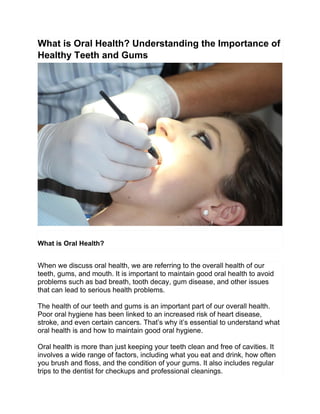 What is Oral Health? Understanding the Importance of
Healthy Teeth and Gums
What is Oral Health?
When we discuss oral health, we are referring to the overall health of our
teeth, gums, and mouth. It is important to maintain good oral health to avoid
problems such as bad breath, tooth decay, gum disease, and other issues
that can lead to serious health problems.
The health of our teeth and gums is an important part of our overall health.
Poor oral hygiene has been linked to an increased risk of heart disease,
stroke, and even certain cancers. That’s why it’s essential to understand what
oral health is and how to maintain good oral hygiene.
Oral health is more than just keeping your teeth clean and free of cavities. It
involves a wide range of factors, including what you eat and drink, how often
you brush and floss, and the condition of your gums. It also includes regular
trips to the dentist for checkups and professional cleanings.
 