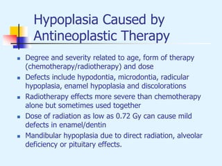 Hypoplasia Caused by
Antineoplastic Therapy
 Degree and severity related to age, form of therapy
(chemotherapy/radiotherapy) and dose
 Defects include hypodontia, microdontia, radicular
hypoplasia, enamel hypoplasia and discolorations
 Radiotherapy effects more severe than chemotherapy
alone but sometimes used together
 Dose of radiation as low as 0.72 Gy can cause mild
defects in enamel/dentin
 Mandibular hypoplasia due to direct radiation, alveolar
deficiency or pituitary effects.
 