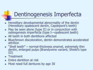 Dentinogenesis Imperfecta
 Hereditary developmental abnormality of the dentin
(Hereditary opalescent dentin, Capdepont’s teeth)
 May be seen alone (type II) or in conjunction with
osteogenesis imperfecta (type I—opalescent teeth)
 All teeth in both dentitions affected
 Blue/brown discoloration, dentin demonstrates accelerated
attrition
 “Shell teeth” – normal-thickness enamel, extremely thin
dentin, enlarged pulps (Brandywine variant; Shield’s type
III)
 Treatment
 Entire dentition at risk
 Most need full dentures by age 30
 