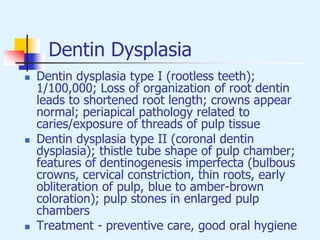 Dentin Dysplasia
 Dentin dysplasia type I (rootless teeth);
1/100,000; Loss of organization of root dentin
leads to shortened root length; crowns appear
normal; periapical pathology related to
caries/exposure of threads of pulp tissue
 Dentin dysplasia type II (coronal dentin
dysplasia); thistle tube shape of pulp chamber;
features of dentinogenesis imperfecta (bulbous
crowns, cervical constriction, thin roots, early
obliteration of pulp, blue to amber-brown
coloration); pulp stones in enlarged pulp
chambers
 Treatment - preventive care, good oral hygiene
 