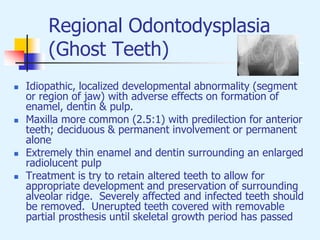 Regional Odontodysplasia
(Ghost Teeth)
 Idiopathic, localized developmental abnormality (segment
or region of jaw) with adverse effects on formation of
enamel, dentin & pulp.
 Maxilla more common (2.5:1) with predilection for anterior
teeth; deciduous & permanent involvement or permanent
alone
 Extremely thin enamel and dentin surrounding an enlarged
radiolucent pulp
 Treatment is try to retain altered teeth to allow for
appropriate development and preservation of surrounding
alveolar ridge. Severely affected and infected teeth should
be removed. Unerupted teeth covered with removable
partial prosthesis until skeletal growth period has passed
 