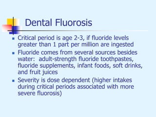 Dental Fluorosis
 Critical period is age 2-3, if fluoride levels
greater than 1 part per million are ingested
 Fluoride comes from several sources besides
water: adult-strength fluoride toothpastes,
fluoride supplements, infant foods, soft drinks,
and fruit juices
 Severity is dose dependent (higher intakes
during critical periods associated with more
severe fluorosis)
 