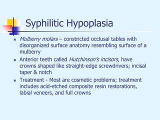 Syphilitic Hypoplasia
 Mulberry molars – constricted occlusal tables with
disorganized surface anatomy resembling surface of a
mulberry
 Anterior teeth called Hutchinson’s incisors, have
crowns shaped like straight-edge screwdrivers; incisal
taper & notch
 Treatment - Most are cosmetic problems; treatment
includes acid-etched composite resin restorations,
labial veneers, and full crowns
 