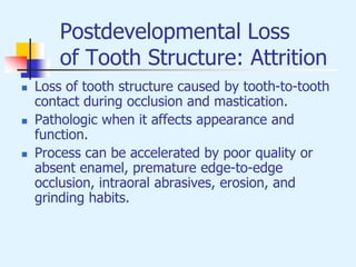Postdevelopmental Loss
of Tooth Structure: Attrition
 Loss of tooth structure caused by tooth-to-tooth
contact during occlusion and mastication.
 Pathologic when it affects appearance and
function.
 Process can be accelerated by poor quality or
absent enamel, premature edge-to-edge
occlusion, intraoral abrasives, erosion, and
grinding habits.
 