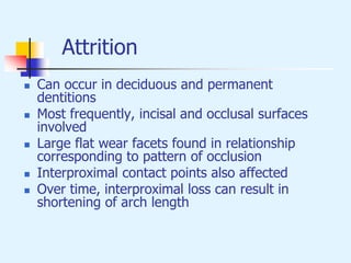 Attrition
 Can occur in deciduous and permanent
dentitions
 Most frequently, incisal and occlusal surfaces
involved
 Large flat wear facets found in relationship
corresponding to pattern of occlusion
 Interproximal contact points also affected
 Over time, interproximal loss can result in
shortening of arch length
 