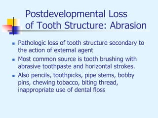 Postdevelopmental Loss
of Tooth Structure: Abrasion
 Pathologic loss of tooth structure secondary to
the action of external agent
 Most common source is tooth brushing with
abrasive toothpaste and horizontal strokes.
 Also pencils, toothpicks, pipe stems, bobby
pins, chewing tobacco, biting thread,
inappropriate use of dental floss
 