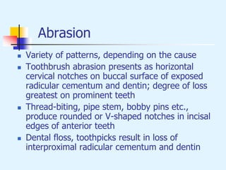 Abrasion
 Variety of patterns, depending on the cause
 Toothbrush abrasion presents as horizontal
cervical notches on buccal surface of exposed
radicular cementum and dentin; degree of loss
greatest on prominent teeth
 Thread-biting, pipe stem, bobby pins etc.,
produce rounded or V-shaped notches in incisal
edges of anterior teeth
 Dental floss, toothpicks result in loss of
interproximal radicular cementum and dentin
 
