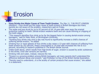 Erosion
 Fizzy Drinks Are Major Cause of Teen Tooth Erosion Thu Mar 11, 7:06 PM ET LONDON
(Reuters) - Fizzy drinks are the major cause of tooth erosion in British teenagers but many
parents are not aware of the problem, researchers said on Friday.
 The sodas and pop drunk by up to 92 percent of UK 14-year-olds wear away the enamel
protective coating on teeth. Dental erosion weakens teeth and can cause thinning or chipping of
the tooth edges.
 "This research identifies fizzy drink as by far the biggest factor in causing dental erosion among
teenagers," said Dr Peter Rock, of Birmingham University.
 "Drinking fizzy drinks only once a day was found to significantly increase a child's chances of
suffering dental erosion," he added.
 Drinking four or more glasses of fizzy drinks a day raises a 12-year-old's chances of suffering from
tooth erosion by 252 percent. Heavy consumption in 14-year-olds increased the risk to 513
percent, according to research published in The British Dental Journal.
 Unlike tooth decay, which results from high levels of sugar, erosion is caused by acidic substances
in the drinks. Even diet versions are harmful.
 Drinking milk and water, instead, reduces the risk.
 "Erosion is a growing problem among British teenagers, yet many parents don't understand the
difference between decay and erosion," said Professor Liz Kay of the British Dental Association.
 "Parents need to understand...it is the acidity of certain products that cause erosion," she added
in a statement.
 