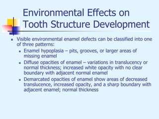 Environmental Effects on
Tooth Structure Development
 Visible environmental enamel defects can be classified into one
of three patterns:
 Enamel hypoplasia – pits, grooves, or larger areas of
missing enamel
 Diffuse opacities of enamel – variations in translucency or
normal thickness; increased white opacity with no clear
boundary with adjacent normal enamel
 Demarcated opacities of enamel show areas of decreased
translucence, increased opacity, and a sharp boundary with
adjacent enamel; normal thickness
 