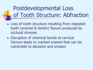 Postdevelopmental Loss
of Tooth Structure: Abfraction
 Loss of tooth structure resulting from repeated
tooth (enamel & dentin) flexure produced by
occlusal stresses
 Disruption of chemical bonds at cervical
fulcrum leads to cracked enamel that can be
vulnerable to abrasion and erosion
 