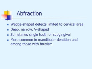 Abfraction
 Wedge-shaped defects limited to cervical area
 Deep, narrow, V-shaped
 Sometimes single tooth or subgingival
 More common in mandibular dentition and
among those with bruxism
 