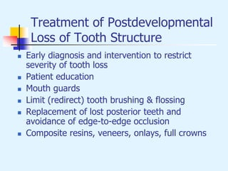 Treatment of Postdevelopmental
Loss of Tooth Structure
 Early diagnosis and intervention to restrict
severity of tooth loss
 Patient education
 Mouth guards
 Limit (redirect) tooth brushing & flossing
 Replacement of lost posterior teeth and
avoidance of edge-to-edge occlusion
 Composite resins, veneers, onlays, full crowns
 