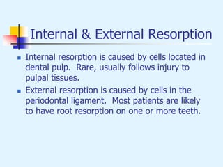 Internal & External Resorption
 Internal resorption is caused by cells located in
dental pulp. Rare, usually follows injury to
pulpal tissues.
 External resorption is caused by cells in the
periodontal ligament. Most patients are likely
to have root resorption on one or more teeth.
 