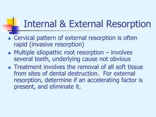 Internal & External Resorption
 Cervical pattern of external resorption is often
rapid (invasive resorption)
 Multiple idiopathic root resorption – involves
several teeth, underlying cause not obvious
 Treatment involves the removal of all soft tissue
from sites of dental destruction. For external
resorption, determine if an accelerating factor is
present, and eliminate it.
 