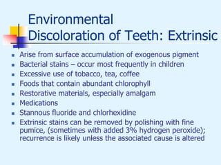 Environmental
Discoloration of Teeth: Extrinsic
 Arise from surface accumulation of exogenous pigment
 Bacterial stains – occur most frequently in children
 Excessive use of tobacco, tea, coffee
 Foods that contain abundant chlorophyll
 Restorative materials, especially amalgam
 Medications
 Stannous fluoride and chlorhexidine
 Extrinsic stains can be removed by polishing with fine
pumice, (sometimes with added 3% hydrogen peroxide);
recurrence is likely unless the associated cause is altered
 