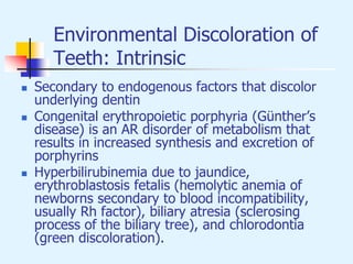 Environmental Discoloration of
Teeth: Intrinsic
 Secondary to endogenous factors that discolor
underlying dentin
 Congenital erythropoietic porphyria (Günther’s
disease) is an AR disorder of metabolism that
results in increased synthesis and excretion of
porphyrins
 Hyperbilirubinemia due to jaundice,
erythroblastosis fetalis (hemolytic anemia of
newborns secondary to blood incompatibility,
usually Rh factor), biliary atresia (sclerosing
process of the biliary tree), and chlorodontia
(green discoloration).
 