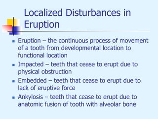 Localized Disturbances in
Eruption
 Eruption – the continuous process of movement
of a tooth from developmental location to
functional location
 Impacted – teeth that cease to erupt due to
physical obstruction
 Embedded – teeth that cease to erupt due to
lack of eruptive force
 Ankylosis – teeth that cease to erupt due to
anatomic fusion of tooth with alveolar bone
 