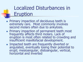 Localized Disturbances in
Eruption
 Primary impaction of deciduous teeth is
extremely rare. Most commonly involves
second molars often due to ankylosis.
 Primary impaction of permanent teeth most
frequently affects third molars. Lack of
eruption is most often related to crowding and
insufficient maxillofacial development.
 Impacted teeth are frequently diverted or
angulated, eventually losing their potential to
erupt; mesioangular, distoangular, vertical,
horizontal and inverted
 