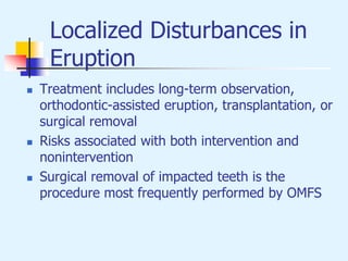 Localized Disturbances in
Eruption
 Treatment includes long-term observation,
orthodontic-assisted eruption, transplantation, or
surgical removal
 Risks associated with both intervention and
nonintervention
 Surgical removal of impacted teeth is the
procedure most frequently performed by OMFS
 
