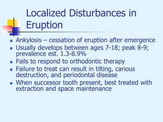 Localized Disturbances in
Eruption
 Ankylosis – cessation of eruption after emergence
 Usually develops between ages 7-18; peak 8-9;
prevalence est. 1.3-8.9%
 Fails to respond to orthodontic therapy
 Failure to treat can result in tilting, carious
destruction, and periodontal disease
 When successor tooth present, best treated with
extraction and space maintenance
 