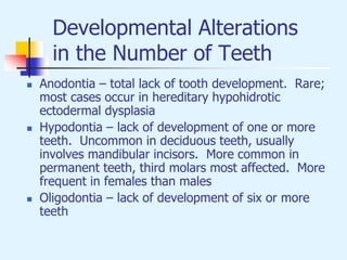 Developmental Alterations
in the Number of Teeth
 Anodontia – total lack of tooth development. Rare;
most cases occur in hereditary hypohidrotic
ectodermal dysplasia
 Hypodontia – lack of development of one or more
teeth. Uncommon in deciduous teeth, usually
involves mandibular incisors. More common in
permanent teeth, third molars most affected. More
frequent in females than males
 Oligodontia – lack of development of six or more
teeth
 