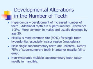 Developmental Alterations
in the Number of Teeth
 Hyperdontia – development of increased number of
teeth. Additional teeth are supernumerary. Prevalence
1-3%. More common in males and usually develops by
age 20.
 Maxilla is most common site (90%) for single tooth
hyperdontia, especially incisor region (mesiodens)
 Most single supernumerary teeth are unilateral. Nearly
75% of supernumerary teeth in anterior maxilla fail to
erupt
 Non-syndromic multiple supernumerary teeth occur
mostly in mandible.
 