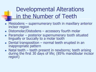 Developmental Alterations
in the Number of Teeth
 Mesiodens – supernumerary tooth in maxillary anterior
incisor region
 Distomolar/Distodens – accessory fourth molar
 Paramolar – posterior supernumerary tooth situated
lingually or buccally to a molar tooth
 Dental transposition – normal teeth erupted in an
inappropriate pattern
 Natal teeth – teeth present in newborns; teeth arising
during the first 30 days of life; (85% mandibular incisor
region)
 