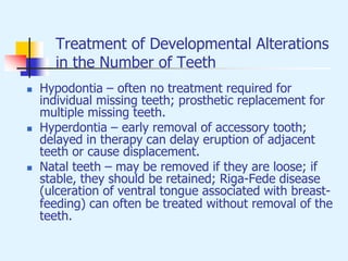 Treatment of Developmental Alterations
in the Number of Teeth
 Hypodontia – often no treatment required for
individual missing teeth; prosthetic replacement for
multiple missing teeth.
 Hyperdontia – early removal of accessory tooth;
delayed in therapy can delay eruption of adjacent
teeth or cause displacement.
 Natal teeth – may be removed if they are loose; if
stable, they should be retained; Riga-Fede disease
(ulceration of ventral tongue associated with breast-
feeding) can often be treated without removal of the
teeth.
 