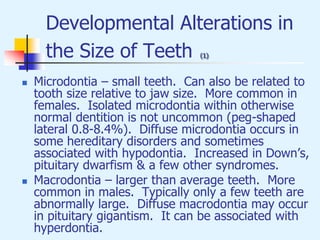 Developmental Alterations in
the Size of Teeth (1)
 Microdontia – small teeth. Can also be related to
tooth size relative to jaw size. More common in
females. Isolated microdontia within otherwise
normal dentition is not uncommon (peg-shaped
lateral 0.8-8.4%). Diffuse microdontia occurs in
some hereditary disorders and sometimes
associated with hypodontia. Increased in Down’s,
pituitary dwarfism & a few other syndromes.
 Macrodontia – larger than average teeth. More
common in males. Typically only a few teeth are
abnormally large. Diffuse macrodontia may occur
in pituitary gigantism. It can be associated with
hyperdontia.
 