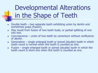 Developmental Alterations
in the Shape of Teeth
 Double teeth – two separate teeth exhibiting union by dentin and
sometimes pulps (fusion).
 May result from fusion of two tooth buds, or partial splitting of one
into two.
 Concrescence – union of two teeth by cementum without confluence
of dentin.
 Gemination – single enlarged tooth or joined (double) tooth in which
tooth count is normal when this tooth is counted as one.
 Fusion – single enlarged tooth or joined (double) tooth in which the
tooth count is short one when this tooth is counted as one.
 