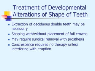 Treatment of Developmental
Alterations of Shape of Teeth
 Extraction of deciduous double teeth may be
necessary
 Shaping with/without placement of full crowns
 May require surgical removal with prosthesis
 Concrescence requires no therapy unless
interfering with eruption
 