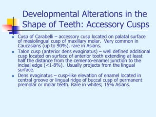 Developmental Alterations in the
Shape of Teeth: Accessory Cusps
 Cusp of Carabelli – accessory cusp located on palatal surface
of mesiolingual cusp of maxillary molar. Very common in
Caucasians (up to 90%), rare in Asians.
 Talon cusp (anterior dens evaginatus) – well defined additional
cusp located on surface of anterior tooth extending at least
half the distance from the cemento-enamel junction to the
incisal edge (<1-8%). Usually projects from the lingual
surface.
 Dens evaginatus – cusp-like elevation of enamel located in
central groove or lingual ridge of buccal cusp of permanent
premolar or molar teeth. Rare in whites; 15% Asians.
 