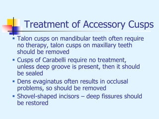 Treatment of Accessory Cusps
 Talon cusps on mandibular teeth often require
no therapy, talon cusps on maxillary teeth
should be removed
 Cusps of Carabelli require no treatment,
unless deep groove is present, then it should
be sealed
 Dens evaginatus often results in occlusal
problems, so should be removed
 Shovel-shaped incisors – deep fissures should
be restored
 