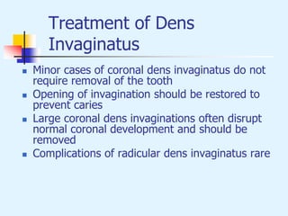 Treatment of Dens
Invaginatus
 Minor cases of coronal dens invaginatus do not
require removal of the tooth
 Opening of invagination should be restored to
prevent caries
 Large coronal dens invaginations often disrupt
normal coronal development and should be
removed
 Complications of radicular dens invaginatus rare
 