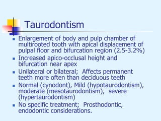 Taurodontism
 Enlargement of body and pulp chamber of
multirooted tooth with apical displacement of
pulpal floor and bifurcation region (2.5-3.2%)
 Increased apico-occlusal height and
bifurcation near apex
 Unilateral or bilateral; Affects permanent
teeth more often than deciduous teeth
 Normal (cynodont), Mild (hypotaurodontism),
moderate (mesotaurodontism), severe
(hypertaurodontism)
 No specific treatment; Prosthodontic,
endodontic considerations.
 
