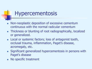 Hypercementosis
 Non-neoplastic deposition of excessive cementum
continuous with the normal radicular cementum
 Thickness or blunting of root radiographically, localized
or generalized.
 Local or systemic factors; loss of antagonist tooth,
occlusal trauma, inflammation, Paget’s disease,
acromegaly, etc.
 Significant generalized hypercementosis in persons with
Paget’s disease
 No specific treatment
 