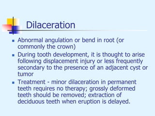 Dilaceration
 Abnormal angulation or bend in root (or
commonly the crown)
 During tooth development, it is thought to arise
following displacement injury or less frequently
secondary to the presence of an adjacent cyst or
tumor
 Treatment - minor dilaceration in permanent
teeth requires no therapy; grossly deformed
teeth should be removed; extraction of
deciduous teeth when eruption is delayed.
 