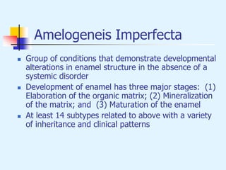 Amelogeneis Imperfecta
 Group of conditions that demonstrate developmental
alterations in enamel structure in the absence of a
systemic disorder
 Development of enamel has three major stages: (1)
Elaboration of the organic matrix; (2) Mineralization
of the matrix; and (3) Maturation of the enamel
 At least 14 subtypes related to above with a variety
of inheritance and clinical patterns
 