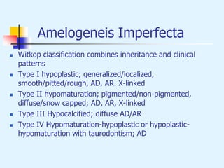Amelogeneis Imperfecta
 Witkop classification combines inheritance and clinical
patterns
 Type I hypoplastic; generalized/localized,
smooth/pitted/rough, AD, AR. X-linked
 Type II hypomaturation; pigmented/non-pigmented,
diffuse/snow capped; AD, AR, X-linked
 Type III Hypocalcified; diffuse AD/AR
 Type IV Hypomaturation-hypoplastic or hypoplastic-
hypomaturation with taurodontism; AD
 