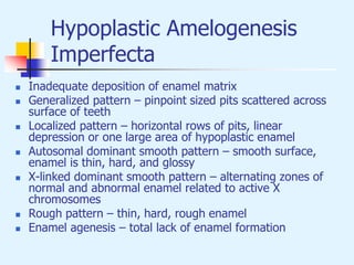 Hypoplastic Amelogenesis
Imperfecta
 Inadequate deposition of enamel matrix
 Generalized pattern – pinpoint sized pits scattered across
surface of teeth
 Localized pattern – horizontal rows of pits, linear
depression or one large area of hypoplastic enamel
 Autosomal dominant smooth pattern – smooth surface,
enamel is thin, hard, and glossy
 X-linked dominant smooth pattern – alternating zones of
normal and abnormal enamel related to active X
chromosomes
 Rough pattern – thin, hard, rough enamel
 Enamel agenesis – total lack of enamel formation
 