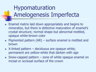 Hypomaturation
Amelogenesis Imperfecta
 Enamel matrix laid down appropriately and begins to
mineralize, but there is defective maturation of enamel’s
crystal structure; normal shape but abnormal mottled,
opaque white-brown color
 Pigmented pattern (AR) – surface enamel is mottled and
brown
 X-linked pattern – deciduous are opaque white;
permanent are yellow-white that darken with age
 Snow-capped pattern – zone of white opaque enamel on
incisal or occlusal surface of the crown
 