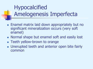 Hypocalcified
Amelogenesis Imperfecta
 Enamel matrix laid down appropriately but no
significant mineralization occurs (very soft
enamel)
 Normal shape but enamel soft and easily lost
 Teeth yellow-brown to orange
 Unerupted teeth and anterior open bite fairly
common
 