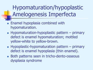 Hypomaturation/hypoplastic
Amelogenesis Imperfecta
 Enamel hypoplasia combined with
hypomaturation.
 Hypomaturation-hypoplastic pattern – primary
defect is enamel hypomaturation; mottled
yellow-white to yellow-brown.
 Hypoplastic-hypomaturation pattern – primary
defect is enamel hypoplasia (thin enamel).
 Both patterns seen in tricho-dento-osseous
dysplasia syndrome
 