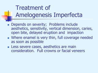 Treatment of
Amelogenesis Imperfecta
 Depends on severity; Problems include
aesthetics, sensitivity, vertical dimension, caries,
open bite, delayed eruption and impaction
 Where enamel is very thin, full coverage needed
as soon as possible
 Less severe cases, aesthetics are main
consideration. Full crowns or facial veneers
 