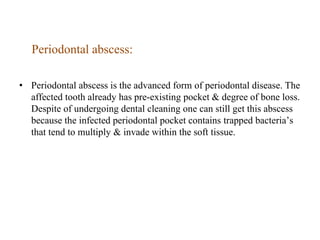 Periodontal abscess:
• Periodontal abscess is the advanced form of periodontal disease. The
affected tooth already has pre-existing pocket & degree of bone loss.
Despite of undergoing dental cleaning one can still get this abscess
because the infected periodontal pocket contains trapped bacteria’s
that tend to multiply & invade within the soft tissue.
 