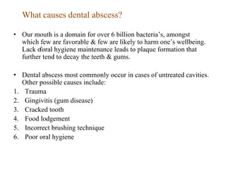 What causes dental abscess?
• Our mouth is a domain for over 6 billion bacteria’s, amongst
which few are favorable & few are likely to harm one’s wellbeing.
Lack o
foral hygiene maintenance leads to plaque formation that
further tend to decay the teeth & gums.
• Dental abscess most commonly occur in cases of untreated cavities.
Other possible causes include:
1. Trauma
2. Gingivitis (gum disease)
3. Cracked tooth
4. Food lodgement
5. Incorrect brushing technique
6. Poor oral hygiene
 
