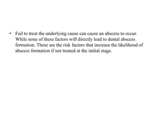• Fail to treat the underlying cause can cause an abscess to occur.
While none of these factors will directly lead to dental abscess
formation. These are the risk factors that increase the likelihood of
abscess formation if not treated at the initial stage.
 